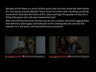 Abruptly at 0.47 there is a series of fairly quick jump cuts that reveal fast short frames
of a man being viciously attacked. These scenes are shown with a building screeching
sound which reiterates the horror of Eli’s nature and begs the question of why she is
killing fully grown men and more importantly how?
After this brief but fast series of jump cuts we see a medium shot of Eli hugging Oskar
from behind as Oskar gasps and looks back at her, showing that she cares for him
however he is still weary and reserved/nervous around her.
 