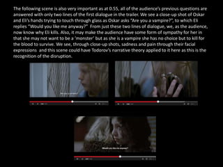 The following scene is also very important as at 0.55, all of the audience’s previous questions are
answered with only two lines of the first dialogue in the trailer. We see a close-up shot of Oskar
and Eli’s hands trying to touch through glass as Oskar asks “Are you a vampire?”, to which Eli
replies “Would you like me anyway?” From just these two lines of dialogue, we, as the audience,
now know why Eli kills. Also, it may make the audience have some form of sympathy for her in
that she may not want to be a ‘monster’ but as she is a vampire she has no choice but to kill for
the blood to survive. We see, through close-up shots, sadness and pain through their facial
expressions and this scene could have Todorov’s narrative theory applied to it here as this is the
recognition of the disruption.
 
