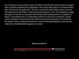 At 1:15 we hear more screams until 1:16 where an eerie echo can be heard as all goes
quiet. Another important line of dialogue in the trailer takes place at 1:18 when Oskar
asks “Will you be my girlfriend?”. This line is presented with a black screen so we are
not entirely sure who Oskar is referring to but we guess it is Eli. This introduces a huge
disruption in the film as now have learned that even knowing what Eli is capable of,
Oskar is still willing to be in a relationship with her. As this line is delivered a similar
eerie soundtrack is heard to the start where Eli was first introduced. This reinforces
the danger that he could potentially be in and the chilling feeling that is left with the
audience as the billing block appears on screen.
 