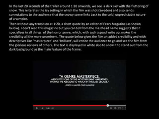 In the last 20 seconds of the trailer around 1:20 onwards, we see a dark sky with the fluttering of
snow. This reiterates the icy setting in which the film was shot (Sweden) and also sends
connotations to the audience that the snowy scene links back to the cold, unpredictable nature
of a vampire.
Then without any transition at 1:20, a short quote by an editor of Fears Magazine (as shown
below). I don’t read this magazine but you can tell from the masthead name suggests that it
specialises in all things of the horror genre, which, with such a good write up, makes the
credibility all the more prominent. The quote below gives the film an added credibility and with
descriptives like ‘masterpiece’ and ‘brilliant’, will entice the audience to go and see the film from
the glorious reviews of others. The text is displayed in white also to allow it to stand out from the
dark background as the main feature of the frame.
 