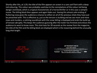 Shortly after this, at 1:29, the title of the film appears on screen in a sans serif font with a deep
red colouring. This colour was probably used due to the connotations of the colour red being
danger and blood, which is a typical characteristic of a horror/thriller or in this case a vampire
movie. The billing block then appears and again fades out. Having this almost calm ending of
fluttering snow gives the audience a chance to reflect on all of the previous shots they have just
be presented with. This is effective as, just as the tension is building and we see more and more
clues and murders, a calming soundtrack with the snow falling is displayed and ends the build up
of tension abruptly. This keeps the audience guessing after the trailer has finished and entices the
audience to want to know more. This shot lasts for 20 seconds as the review from the magazine,
the title of the film and the billing block are displayed which is the reasoning behind the unusually
long shot length.
 