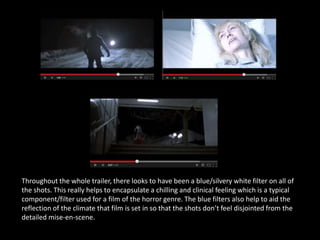 Throughout the whole trailer, there looks to have been a blue/silvery white filter on all of
the shots. This really helps to encapsulate a chilling and clinical feeling which is a typical
component/filter used for a film of the horror genre. The blue filters also help to aid the
reflection of the climate that film is set in so that the shots don’t feel disjointed from the
detailed mise-en-scene.
 