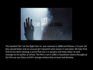 The Swedish film ‘Let the Right One In’, was released in 2008 and follows a 12 year old
boy named Oskar and an unusual girl named Eli who moves in next door. We later find
that Eli has been keeping a secret that she is a vampire and helps Oskar to seek
revenge on his bullies at school. The film is set in 1981 in Stockholm where throughout
the film we see Oskar and Eli’s strange relationship unravel and develop.
 