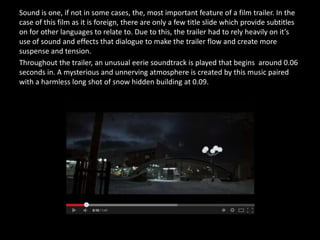 Sound is one, if not in some cases, the, most important feature of a film trailer. In the
case of this film as it is foreign, there are only a few title slide which provide subtitles
on for other languages to relate to. Due to this, the trailer had to rely heavily on it’s
use of sound and effects that dialogue to make the trailer flow and create more
suspense and tension.
Throughout the trailer, an unusual eerie soundtrack is played that begins around 0.06
seconds in. A mysterious and unnerving atmosphere is created by this music paired
with a harmless long shot of snow hidden building at 0.09.
 