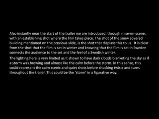 Also instantly near the start of the trailer we are introduced, through mise-en-scene,
with an establishing shot where the film takes place. The shot of the snow covered
building mentioned on the previous slide, is the shot that displays this to us. It is clear
from the shot that the film is set in winter and knowing that the film is set in Sweden
connects the audience to the set and the feel of a Swedish winter.
The lighting here is very limited as it shown to have dark clouds blanketing the sky as if
a storm was brewing and almost like the calm before the storm. In this sense, this
could represent the calm scenic and quiet shots before shocking twists and turns
throughout the trailer. This could be the ‘storm’ in a figurative way.
 