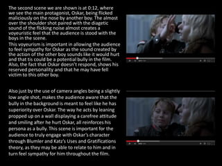 The second scene we are shown is at 0:12, where
we see the main protagonist, Oskar, being flicked
maliciously on the nose by another boy. The almost
over the shoulder shot paired with the diagetic
sound of the flicking noise almost creates a
voyeuristic feel that the audience is stood with the
boys in the scene.
This voyeurism is important in allowing the audience
to feel sympathy for Oskar as the sound created by
the action of the other boy sounds like it would hurt
and that tis could be a potential bully in the film.
Also, the fact that Oskar doesn’t respond, shows his
reserved personality and that he may have fell
victim to this other boy.
Also just by the use of camera angles being a slightly
low angle shot, makes the audience aware that the
bully in the background is meant to feel like he has
superiority over Oskar. The way he acts by leaning
propped up on a wall displaying a carefree attitude
and smiling after he hurt Oskar, all reinforces his
persona as a bully. This scene is important for the
audience to truly engage with Oskar’s character
through Blumler and Katz’s Uses and Gratifications
theory, as they may be able to relate to him and in
turn feel sympathy for him throughout the film.
 