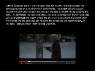 In the next scene at 0.14, we see Oskar take out his inner emotions about the
potential bullies on a tree bark with a small knife. The diagetic sound is again
heard here with Oskar’s heavy breathing in the cold air and the knife stabbing the
bark. This reinforces the voyeuristic feel. This also coincides with Blumler and Katz
Uses and Gratifications theory where the character is established within the first
few frames and the audience can relate to the situations and feel sympathy, in
this case, that will attract them to keep watching.
 