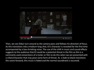 Then, we see Oskar turn around as the camera pans and follows his direction of focus.
As this transitions into a medium long shot, Eli’s character is revealed for the first time
accompanied by a low shrieking noise. The use of the shift in music and sound effects
suggests to the audience that Eli could be a potential threat in the film as this is a
commonly used conventions of a trailer or film to do this when we are presented with
a villain/character that may pose some form of threat. As a fade to black transitions
the scene forward, this music is faded and the normal soundtrack is resumed.
 