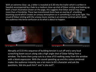 With an extreme close- up, a letter is revealed at 0.30 into the trailer which is written in
Swedish accompanied by a fade to a medium close-up shot of Oskar smiling and looking up.
With a heart illustration drawn on the page, this suggests that Oskar and Eli may share
more than a friendship. These two transitioned shots have an overlay of a building
booming sound which creates an uneasy atmosphere as in something is not quite right. The
visual of Oskar smiling with the uneasy music overlay is an extreme contrast which leads
the audience into tense confusion as to what is about to happen.
Abruptly at 0.33 this sequence of building tension is cut off and a very loud
screeching boom occurs along side a high angle shot of Oskar falling from a
window. The frame then jump cuts to a view of Eli walking away from the window
with a blank expression. With the sound speeding up and this scene combined
makes the audience instantly see a lot more to Eli’s character and ask the
questions, ‘did she push him?’ and ‘is she evil?’.
 