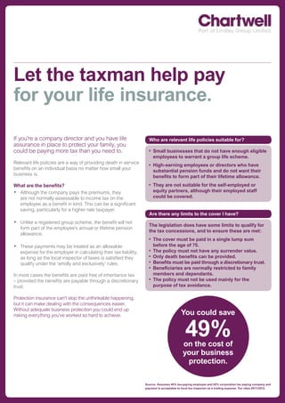 Let the taxman help pay
for your life insurance.

If you’re a company director and you have life                      Who are relevant life policies suitable for?
assurance in place to protect your family, you
could be paying more tax than you need to.                          •	 Small businesses that do not have enough eligible
                                                                       employees to warrant a group life scheme.
Relevant life policies are a way of providing death in service
                                                                    •	 	 igh-earning	employees	or	directors	who	have	
                                                                       H
benefits on an individual basis no matter how small your
                                                                       substantial pension funds and do not want their
business is.
                                                                       benefits to form part of their lifetime allowance.
What are the benefits?                                              •	 	 hey	are	not	suitable	for	the	self-employed	or	
                                                                       T
• Although the company pays the premiums, they                         equity partners, although their employed staff
  are not normally assessable to income tax on the                     could be covered.
  employee as a benefit in kind. This can be a significant
  saving, particularly for a higher rate taxpayer.
                                                                    Are there any limits to the cover I have?
• Unlike a registered group scheme, the benefit will not            The legislation does have some limits to qualify for
   form part of the employee’s annual or lifetime pension
                                                                    the tax concessions, and to ensure these are met:
   allowance.
                                                                    •	 The cover must be paid in a single lump sum
• These payments may be treated as an allowable                        before the age of 75.
   expense for the employer in calculating their tax liability,     •	 The policy must not have any surrender value.
   as long as the local inspector of taxes is satisfied they        •	 Only death benefits can be provided.
   qualify under the ‘wholly and exclusively’ rules.                •	 Benefits must be paid through a discretionary trust.
                                                                    •	 Beneficiaries are normally restricted to family
In most cases the benefits are paid free of inheritance tax            members and dependants.
– provided the benefits are payable through a discretionary         •	 The policy must not be used mainly for the
trust.                                                                 purpose of tax avoidance.

Protection insurance can’t stop the unthinkable happening,
but it can make dealing with the consequences easier.
Without adequate business protection you could end up
risking everything you’ve worked so hard to achieve.                                      You could save

                                                                                             49%
                                                                                            on the cost of
                                                                                            your business
                                                                                             protection.

                                                                  Source: Assumes 40% tax-paying employee and 20% corporation tax paying company and
                                                                  payment is acceptable to local tax inspector as a trading expense. Tax rates 2011/2012.
 