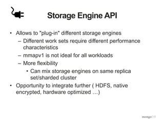 Storage Engine API
• Allows to "plug-in" different storage engines
– Different work sets require different performance
characteristics
– mmapv1 is not ideal for all workloads
– More flexibility
• Can mix storage engines on same replica
set/sharded cluster
• Opportunity to integrate further ( HDFS, native
encrypted, hardware optimized …)
 
