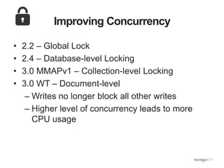 Improving Concurrency
• 2.2 – Global Lock
• 2.4 – Database-level Locking
• 3.0 MMAPv1 – Collection-level Locking
• 3.0 WT – Document-level
– Writes no longer block all other writes
– Higher level of concurrency leads to more
CPU usage
 