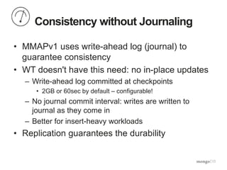 Consistency without Journaling
• MMAPv1 uses write-ahead log (journal) to
guarantee consistency
• WT doesn't have this need: no in-place updates
– Write-ahead log committed at checkpoints
• 2GB or 60sec by default – configurable!
– No journal commit interval: writes are written to
journal as they come in
– Better for insert-heavy workloads
• Replication guarantees the durability
 