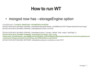 How to run WT
• mongod now has --storageEngine option
jrangel@rangel:~$ mongod --dbpath data --storageEngine wiredTiger
2015-02-16T23:49:07.342+0000 I CONTROL [initandlisten] MongoDB starting : pid=66958 port=27017 dbpath=data 64-bit host=rangel
2015-02-16T23:49:07.342+0000 I CONTROL [initandlisten] db version v3.0.0-rc8
...
2015-02-16T23:49:07.342+0000 I CONTROL [initandlisten] options: { storage: { dbPath: "data", engine: "wiredTiger" } }
2015-02-16T23:49:07.342+0000 I STORAGE [initandlisten] wiredtiger_open config:
create,cache_size=4G,session_max=20000,eviction=(threads_max=4),statistics=(fast),log=(enabled=true,archive=true,path=journal
,compressor=snappy),checkpoint=(wait=60,log_size=2GB),statistics_log=(wait=0),
2015-02-16T23:49:07.386+0000 I NETWORK [initandlisten] waiting for connections on port 27017
 