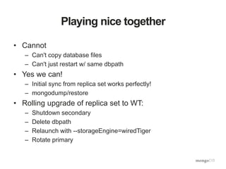 Playing nice together
• Cannot
– Can't copy database files
– Can't just restart w/ same dbpath
• Yes we can!
– Initial sync from replica set works perfectly!
– mongodump/restore
• Rolling upgrade of replica set to WT:
– Shutdown secondary
– Delete dbpath
– Relaunch with --storageEngine=wiredTiger
– Rotate primary
 