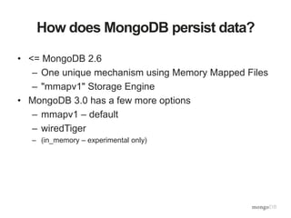 How does MongoDB persist data?
• <= MongoDB 2.6
– One unique mechanism using Memory Mapped Files
– "mmapv1" Storage Engine
• MongoDB 3.0 has a few more options
– mmapv1 – default
– wiredTiger
– (in_memory – experimental only)
 