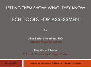 LETTING THEM SHOW WHAT  THEY KNOW TECH TOOLS FOR ASSESSMENT By Alice Bedard-Voorhees, PhD Colorado Mountain College Lisa Marie Johnson Colorado Community Colleges Online League for Innovations  Conference -  Denver,  Colorado March 2008 