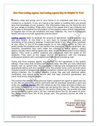 www.young-and-sons.co.uk
How Does Letting Agency And Letting Agents May Be Helpful To You?
Property value and giving rent to your house is an important part that is to be
covered by a landlord. If you are having a big estate or building then you should
have the knowledge of your property. This information helps you for fixing the rent
for your estate or building. These day’s most of the people find it very tiresome and
hectic task to find gather the information of the property value of their own estates.
It happens due to the job schedules and busy lifestyles. So, how to find correct
tenant and have a correct agreement process done?
Letting agents helps to facilitate the process of agreement making between you
and your tenant. In this field it is very hard to manage the situations and
boundaries of the property dealings. It becomes harder if you have a busy schedule
at your office. In any of the stage people try to hire letting agents as they can
easily handle the situations and can perform the process of making agreement very
smoothly. Sometimes they work under the umbrella of letting agency. Letting
agency includes many letting agents who work under the employment of any letting
agency. They cover a perfect schedule and policies to meet the needs of the
landlords. They work on the bigger end of the spectrum with the changing
professional landlord with a substantial portfolio being included as well.
Young and Sons property agents are qualified for the specialized in the quality
lettings. They value their tenants and landlords alike. We offer you fully referenced
tenants with no upfront fees. We specialized in lettings and management with the
guaranteed letting with the peace of mind. We provide some more services which
includes property management, deposit protection scheme and inventory and lease
writing schemes. Our furnished services involve free gas and electrical safety
certificates, free annual boiler service with free legal insurance guaranteed. We
cover most of the cities in London.
The contract fee and the finding fee are highly variable from agent to agent and city
to city. But we provide a uniform and fixed cost for individual schemes in each and
every city. Letting agency offer the charge as per the region and type of place you
are living in depending on the estate you are giving the rent on. They also charge
for drawing up contracts and also for the tenant finding fee. We provide the best
service as letting agents and a 24 hour manned phone line for the peace of mind.
Our charge starts from 9% of the annual rent. The personal service we offer is
second to none.
Address
47 Carisbrooke Road
Gosport, PO13 0QY
Hampshire
UK
023 9255 4444
 