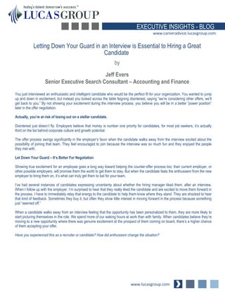 www.lucasgroup.com
EXECUTIVE INSIGHTS - BLOG
www.careeradvice.lucasgroup.com
You just interviewed an enthusiastic and intelligent candidate who would be the perfect fit for your organization. You wanted to jump
up and down in excitement, but instead you looked across the table feigning disinterest, saying “we’re considering other offers, we’ll
get back to you.” By not showing your excitement during the interview process, you believe you will be in a better “power position”
later in the offer negotiation.
Actually, you’re at risk of losing out on a stellar candidate.
Disinterest just doesn’t fly: Employers believe that money is number one priority for candidates, for most job seekers, it’s actually
third on the list behind corporate culture and growth potential.
The offer process swings significantly in the employer’s favor when the candidate walks away from the interview excited about the
possibility of joining that team. They feel encouraged to join because the interview was so much fun and they enjoyed the people
they met with.
Let Down Your Guard – It’s Better For Negotiation
Showing true excitement for an employee goes a long way toward helping the counter-offer process too; their current employer, or
other possible employers, will promise them the world to get them to stay. But when the candidate feels the enthusiasm from the new
employer to bring them on, it’s what can truly get them to bat for your team.
I’ve had several instances of candidates expressing uncertainty about whether the hiring manager liked them, after an interview.
When I follow up with the employer, I’m surprised to hear that they really liked the candidate and are excited to move them forward in
the process. I have to immediately relay that energy to the candidate to help them know where they stand. They are shocked to hear
that kind of feedback. Sometimes they buy it, but often they show little interest in moving forward in the process because something
just “seemed off.”
When a candidate walks away from an interview feeling that the opportunity has been personalized to them, they are more likely to
start picturing themselves in the role. We spend more of our waking hours at work than with family. When candidates believe they’re
moving to a new opportunity where there was genuine excitement at the prospect of them coming on board, there’s a higher chance
of them accepting your offer.
Have you experienced this as a recruiter or candidate? How did enthusiasm change the situation?
Letting Down Your Guard in an Interview is Essential to Hiring a Great
Candidate
by
Jeff Evers
Senior Executive Search Consultant – Accounting and Finance
 