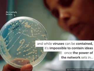 this is actually
bacteria...




                   and while viruses can be contained,
                       it's impossible to contain ideas
                                     once the power of
                                  the network sets in...


                                      http://www.ﬂickr.com/photos/ricephotos/2679758872
 