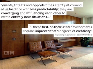 "events, threats and opportunities aren't just coming
at us faster or with less predictability; they are
converging and inﬂuencing each other to
create entirely new situations..."


                  "...these ﬁrst-of-their-kind developments
              require unprecedented degrees of creativity"
                                   Capitalising on Complexity - 2010 IBM CEO Study




                                                       http://www.ﬂickr.com/photos/jmv/3371886
 