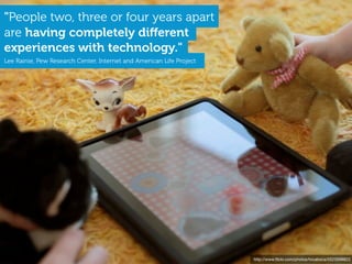 "People two, three or four years apart
are having completely diﬀerent
experiences with technology."
Lee Rainie, Pew Research Center, Internet and American Life Project




                                                                      http://www.ﬂickr.com/photos/tocaboca/5523598823
 