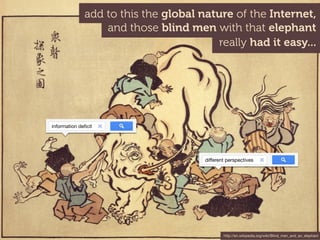 add to this the global nature of the Internet,
                  and those blind men with that elephant
                                         really had it easy...




information deﬁcit




                                      different perspectives




                                              http://en.wikipedia.org/wiki/Blind_men_and_an_elephant
 