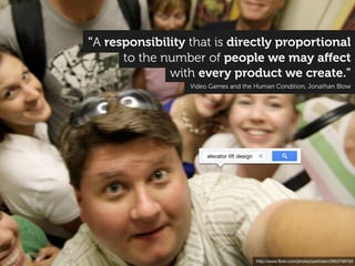 "A responsibility that is directly proportional
      to the number of people we may aﬀect
              with every product we create."
                  Video Games and the Human Condition, Jonathan Blow




                       elevator lift design




                                              http://www.ﬂickr.com/photos/particlem/3953768763
 