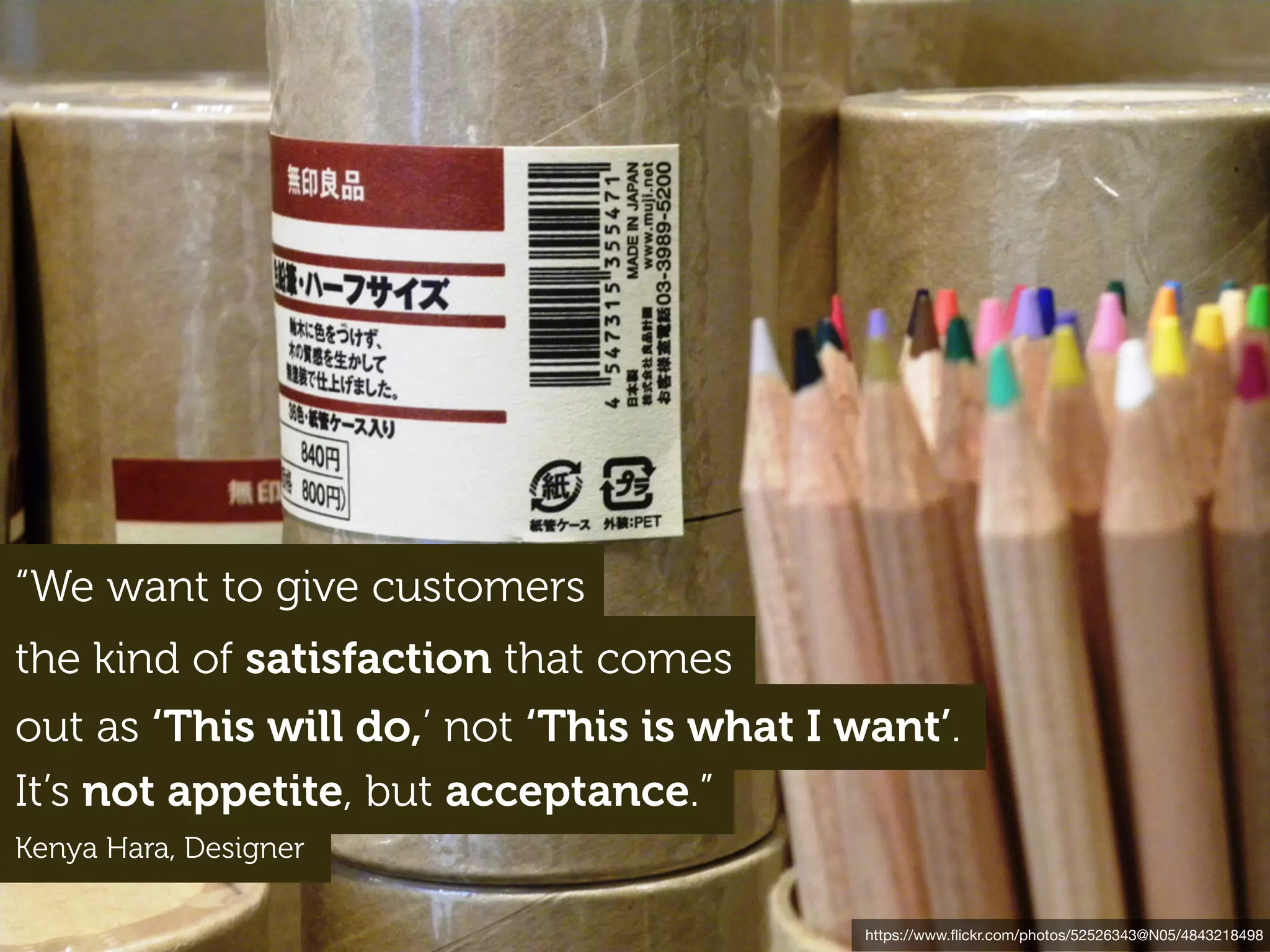 https://www.ﬂickr.com/photos/52526343@N05/4843218498
“We want to give customers
the kind of satisfaction that comes
out as ‘This will do,’ not ‘This is what I want’.
It’s not appetite, but acceptance.”
Kenya Hara, Designer
 