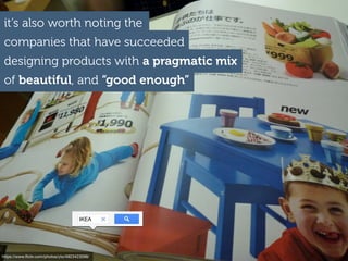 it’s also worth noting the
companies that have succeeded
designing products with a pragmatic mix
of beautiful, and “good enough”
IKEA
https://www.ﬂickr.com/photos/yto/4923423098/
 