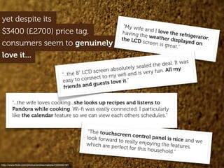 $3400 (£2700) price tag,
yet despite its
http://www.ﬂickr.com/photos/andrewmalone/2355592191
consumers seem to genuinely
“...the wife loves cooking...she looks up recipes and listens to
Pandora while cooking. Wi-ﬁ was easily connected. I particularly
like the calendar feature so we can view each others schedules.”
“My wife and I love the refrigerator,
having the weather displayed on
the LCD screen is great.”
“The touchscreen control panel is nice and we
look forward to really enjoying the features,
which are perfect for this household.”
“...the 8" LCD screen absolutely sealed the deal. It was
easy to connect to my wiﬁ and is very fun. All my
friends and guests love it.”
love it...
 