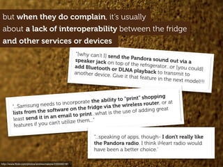 but when they do complain, it’s usually
http://www.ﬂickr.com/photos/andrewmalone/2355592191
“[why can’t I] send the Pandora sound out via aspeaker jack on top of the refrigerator...or [you could]add Bluetooth or DLNA playback to transmit toanother device. Give it that feature in the next model!!!
about a lack of interoperability between the fridge
and other services or devices
“...Samsung needs to incorporate the ability to "print" shopping
lists from the software on the fridge via the wireless router, or at
least send it in an email to print...what is the use of adding great
features if you can't utilize them...”
“...speaking of apps, though- I don't really like
the Pandora radio. I think iHeart radio would
have been a better choice.’
 