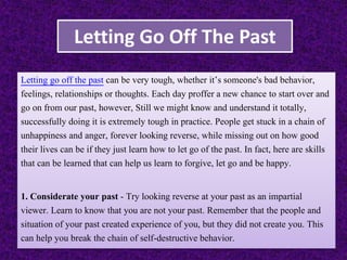 Letting Go Off The Past
Letting go off the past can be very tough, whether it’s someone's bad behavior,
feelings, relationships or thoughts. Each day proffer a new chance to start over and
go on from our past, however, Still we might know and understand it totally,
successfully doing it is extremely tough in practice. People get stuck in a chain of
unhappiness and anger, forever looking reverse, while missing out on how good
their lives can be if they just learn how to let go of the past. In fact, here are skills
that can be learned that can help us learn to forgive, let go and be happy.
1. Considerate your past - Try looking reverse at your past as an impartial
viewer. Learn to know that you are not your past. Remember that the people and
situation of your past created experience of you, but they did not create you. This
can help you break the chain of self-destructive behavior.
 