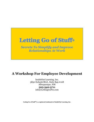 Letting Go of Stuff®
    Secrets To Simplify and Improve
         Relationships At Work




A Workshop For Employee Development
                    InsideOut Learning, Inc.
               5850 Eubank Blvd., Suite B49 #108
                       Albuquerque, NM
                             505-340-3711
                        info@LettingGoPro.com




     Letting Go of Stuff® is a registered trademark of InsideOut Learning, Inc.
 