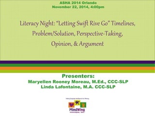 ASHA 2014 Orlando 
November 22, 2014, 4:00pm 
Literacy Night: “Letting Swift Rive Go” Timelines, 
Problem/Solution, Perspective-Taking, 
Opinion, & Argument 
Presenters: 
Maryellen Rooney Moreau, M.Ed., CCC-SLP 
Linda Lafontaine, M.A. CCC-SLP 
 