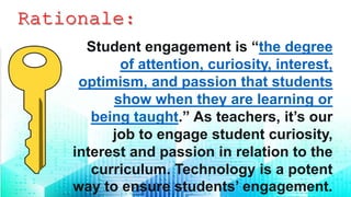 Student engagement is “the degree
of attention, curiosity, interest,
optimism, and passion that students
show when they are learning or
being taught.” As teachers, it’s our
job to engage student curiosity,
interest and passion in relation to the
curriculum. Technology is a potent
way to ensure students’ engagement.
 