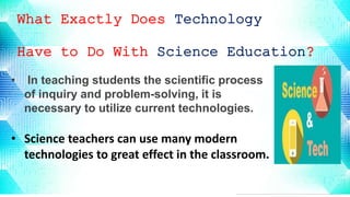 What Exactly Does Technology
Have to Do With Science Education?
• In teaching students the scientific process
of inquiry and problem-solving, it is
necessary to utilize current technologies.
• Science teachers can use many modern
technologies to great effect in the classroom.
 