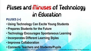 PLUSES (+)
•Using Technology Can Excite Young Students
•Prepares Students for the Future
•Technology Encourages Spontaneous Learning
•Incorporates Different Learning Styles
•Improves Collaboration
•Connects Teachers and Students/Pupils
https://www.waldenu.edu/programs/education/resource/top-five-benefits-of-technology-in-the-classroom
 