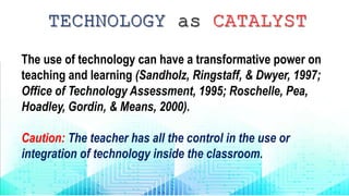 The use of technology can have a transformative power on
teaching and learning (Sandholz, Ringstaff, & Dwyer, 1997;
Office of Technology Assessment, 1995; Roschelle, Pea,
Hoadley, Gordin, & Means, 2000).
Caution: The teacher has all the control in the use or
integration of technology inside the classroom.
 