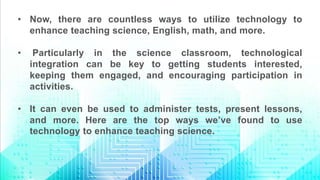 • Now, there are countless ways to utilize technology to
enhance teaching science, English, math, and more.
• Particularly in the science classroom, technological
integration can be key to getting students interested,
keeping them engaged, and encouraging participation in
activities.
• It can even be used to administer tests, present lessons,
and more. Here are the top ways we’ve found to use
technology to enhance teaching science.
 