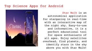 Top Science Apps for Android
Star Walk is an
astronomical application
for stargazing in real-time
with an interactive map of
the night sky. Easy-to-use
and informative, it is a
perfect educational tool
for space enthusiasts of
all ages. Enjoy satellites
overhead, find planets, and
identify stars in the sky
above you with Star Walk!
 