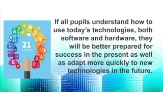 If all pupils understand how to
use today’s technologies, both
software and hardware, they
will be better prepared for
success in the present as well
as adapt more quickly to new
technologies in the future.
 