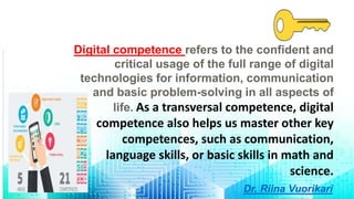 Digital competence refers to the confident and
critical usage of the full range of digital
technologies for information, communication
and basic problem-solving in all aspects of
life. As a transversal competence, digital
competence also helps us master other key
competences, such as communication,
language skills, or basic skills in math and
science.
Dr. Riina Vuorikari
 
