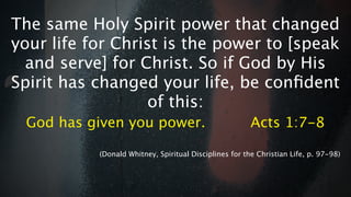 The same Holy Spirit power that changed
your life for Christ is the power to [speak
  and serve] for Christ. So if God by His
Spirit has changed your life, be conﬁdent
                   of this:
 God has given you power.                               Acts 1:7-8

           (Donald Whitney, Spiritual Disciplines for the Christian Life, p. 97-98)
 