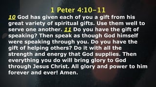 1 Peter 4:10-11
10 God has given each of you a gift from his
great variety of spiritual gifts. Use them well to
serve one another. 11 Do you have the gift of
speaking? Then speak as though God himself
were speaking through you. Do you have the
gift of helping others? Do it with all the
strength and energy that God supplies. Then
everything you do will bring glory to God
through Jesus Christ. All glory and power to him
forever and ever! Amen.
 