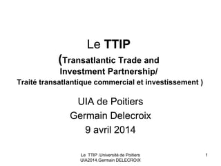 Le TTIP .Université de Poitiers
UIA2014.Germain DELECROIX
1
Le TTIP
(Transatlantic Trade and
Investment Partnership/
Traité transatlantique commercial et investissement )
UIA de Poitiers
Germain Delecroix
9 avril 2014
 