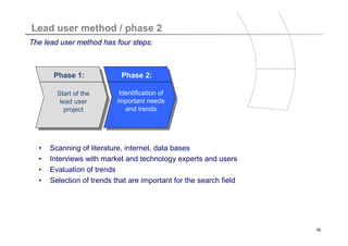 Titelmasterformat durch Klicken bearbeiten
Lead user method / phase 2
The lead user method has four steps:



       Phase 1:             Phase 2:

       Start of the         Identification of
        lead user
      Start des Lead       important needs
          project
      User Projekts           and trends




  •   Scanning of literature, internet, data bases
  •   Interviews with market and technology experts and users
  •   Evaluation of trends
  •   Selection of trends that are important for the search field




                                                                    16
 