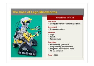 The Case of Lego Mindstorms
                              Mindstorms robot kit

                     The brain
                     • Computer “brain” within Lego brick
                     Movement
                     • 3 stepper motors
                     Sensors
                     • Light
                     • Touch
                     • Temperature
                     Teaching
                     • Kid-friendly, graphical
                       programming environment
                     • Programs downloaded from
                       PC via infrared

                     Price ~ $200
 