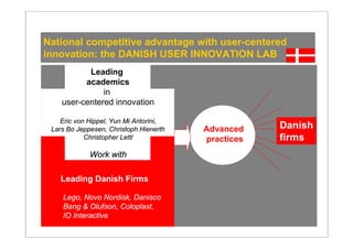 National competitive advantage with user-centered
innovation: the DANISH USER INNOVATION LAB
           Leading
          academics
               in
    user-centered innovation

    Eric von Hippel, Yun Mi Antorini,
 Lars Bo Jeppesen, Christoph Hienerth   Advanced    Danish
            Christopher Lettl           practices   firms
             Work with

    Leading Danish Firms

    Lego, Novo Nordisk, Danisco
    Bang & Olufson, Coloplast,
    IO Interactive
 
