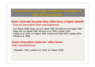 The economics of user-centered innovation is
            now on firm ground

Users innovate because they often have a higher benefit
 from an innovation than manufacturers
 (von Hippel 1988, Urban and von Hippel 1989, Herstatt and von Hippel 1992,
 Riggs and von Hippel 1994, Morrison et al. 2000, Luethje, 2003;
 Luethje et al. 2005, von Hippel, 2005; Franke and Shah 2003, Luethje 2003,
 Franke et al. 2006)


Users innovation costs are often lower
than manufacturers‘
 (Slaughter, 1993; Luethje et al, 2005; von Hippel, 2005)
 